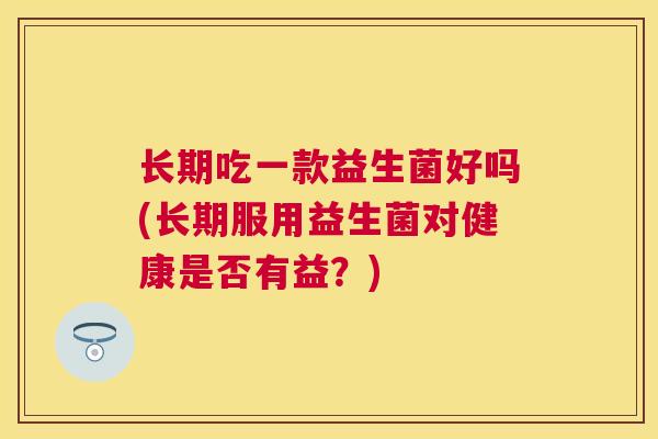 长期吃一款益生菌好吗(长期服用益生菌对健康是否有益？)