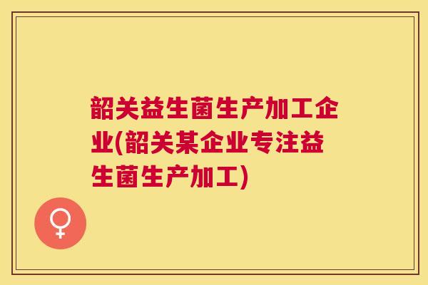 韶关益生菌生产加工企业(韶关某企业专注益生菌生产加工)