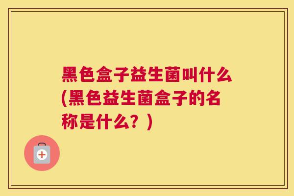 黑色盒子益生菌叫什么(黑色益生菌盒子的名称是什么？)