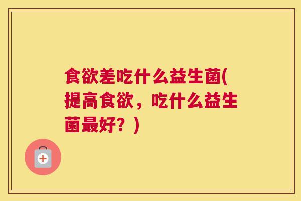 食欲差吃什么益生菌(提高食欲，吃什么益生菌最好？)
