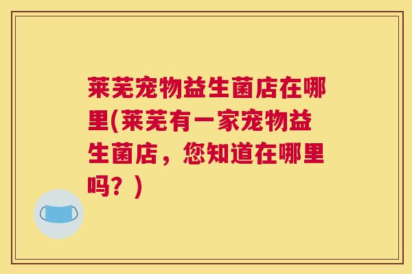 莱芜宠物益生菌店在哪里(莱芜有一家宠物益生菌店，您知道在哪里吗？)
