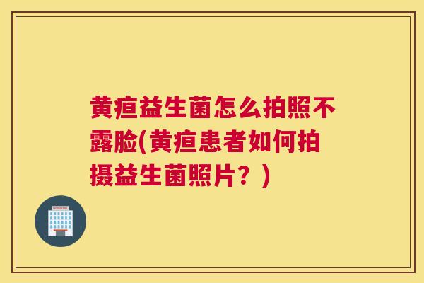 黄疸益生菌怎么拍照不露脸(黄疸患者如何拍摄益生菌照片？)