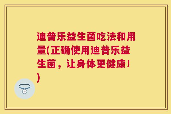 迪普乐益生菌吃法和用量(正确使用迪普乐益生菌，让身体更健康！)