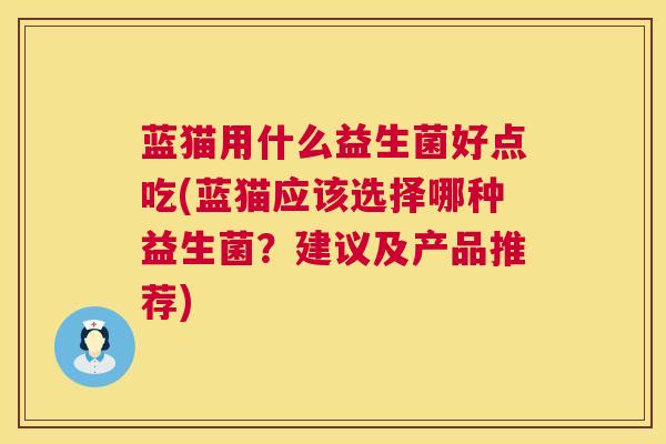 蓝猫用什么益生菌好点吃(蓝猫应该选择哪种益生菌？建议及产品推荐)