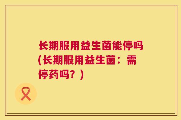 长期服用益生菌能停吗(长期服用益生菌：需停药吗？)