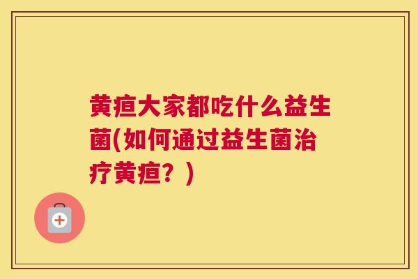 黄疸大家都吃什么益生菌(如何通过益生菌治疗黄疸？)