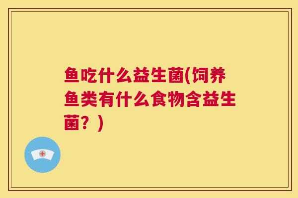 鱼吃什么益生菌(饲养鱼类有什么食物含益生菌？)