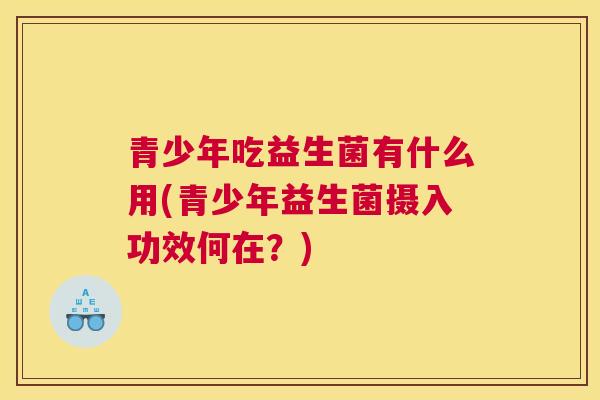 青少年吃益生菌有什么用(青少年益生菌摄入功效何在？)