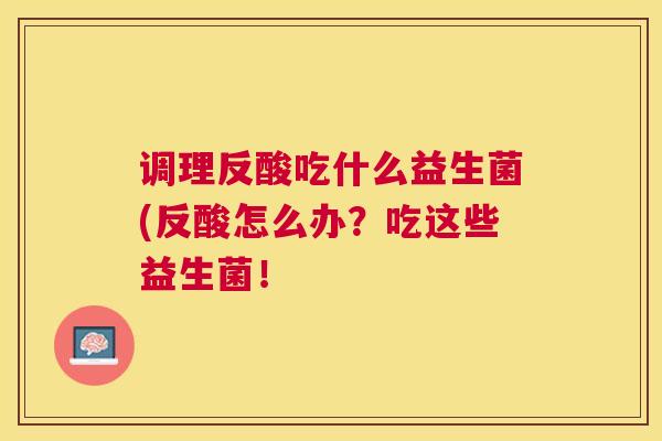调理反酸吃什么益生菌(反酸怎么办？吃这些益生菌！