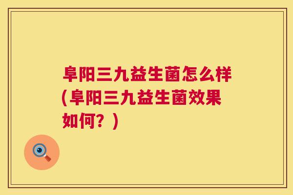 阜阳三九益生菌怎么样(阜阳三九益生菌效果如何？)