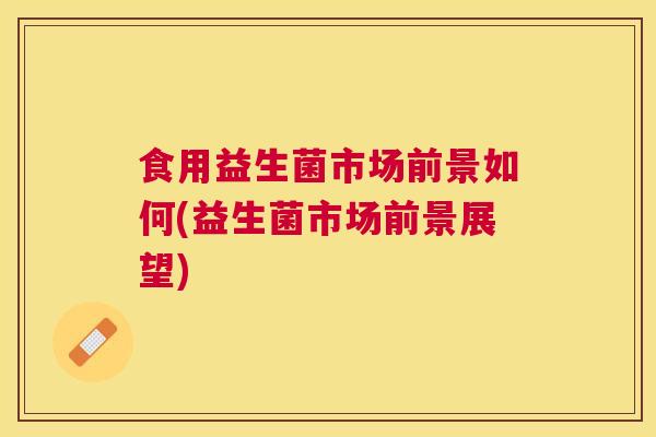 食用益生菌市场前景如何(益生菌市场前景展望)