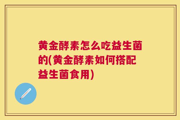 黄金酵素怎么吃益生菌的(黄金酵素如何搭配益生菌食用)