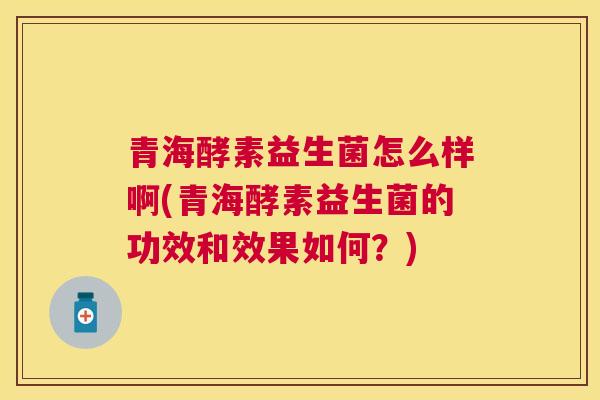 青海酵素益生菌怎么样啊(青海酵素益生菌的功效和效果如何？)