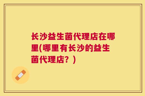 长沙益生菌代理店在哪里(哪里有长沙的益生菌代理店？)
