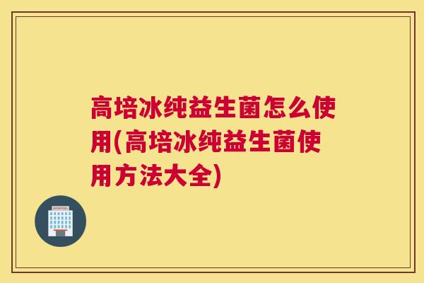 高培冰纯益生菌怎么使用(高培冰纯益生菌使用方法大全)