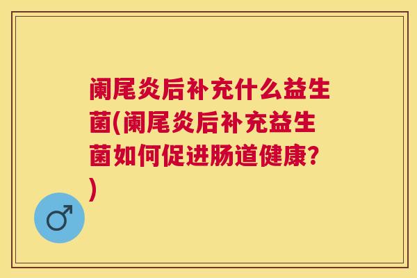 阑尾炎后补充什么益生菌(阑尾炎后补充益生菌如何促进肠道健康？)