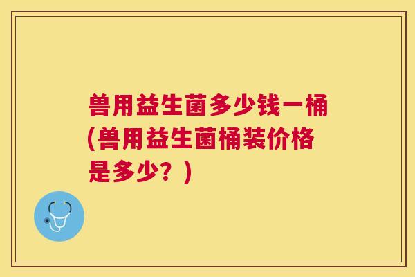 兽用益生菌多少钱一桶(兽用益生菌桶装价格是多少？)