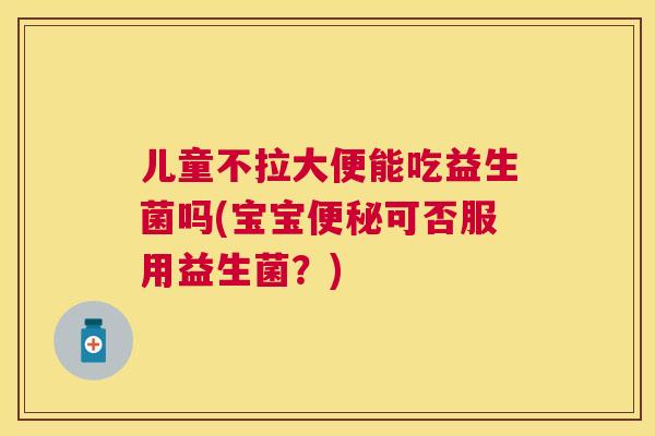 儿童不拉大便能吃益生菌吗(宝宝便秘可否服用益生菌？)