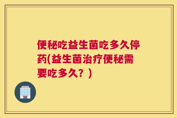 便秘吃益生菌吃多久停药(益生菌治疗便秘需要吃多久？)