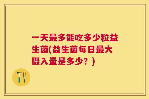 一天最多能吃多少粒益生菌(益生菌每日最大摄入量是多少？)