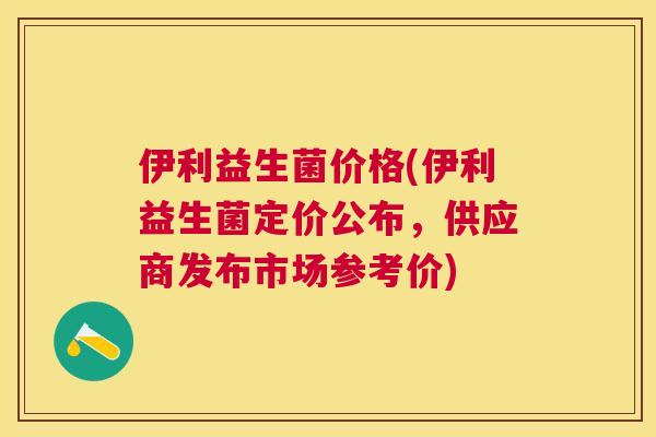 伊利益生菌价格(伊利益生菌定价公布，供应商发布市场参考价)
