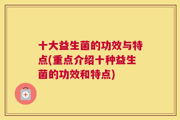 十大益生菌的功效与特点(重点介绍十种益生菌的功效和特点)