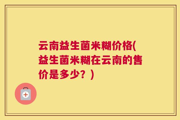 云南益生菌米糊价格(益生菌米糊在云南的售价是多少？)
