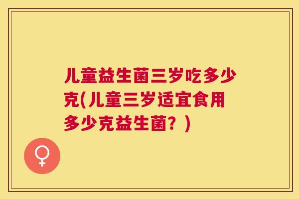 儿童益生菌三岁吃多少克(儿童三岁适宜食用多少克益生菌？)