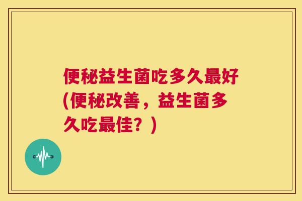 便秘益生菌吃多久最好(便秘改善，益生菌多久吃最佳？)