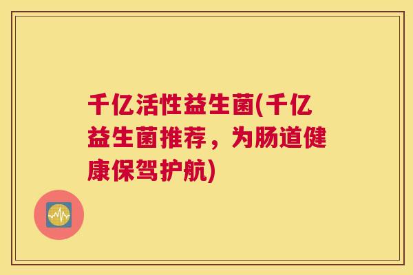 千亿活性益生菌(千亿益生菌推荐，为肠道健康保驾护航)