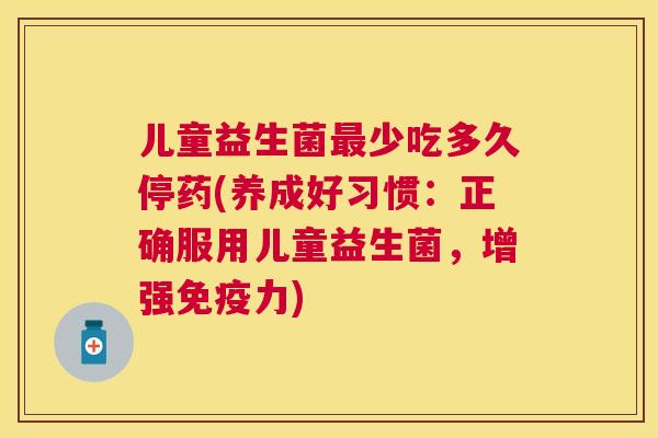 儿童益生菌最少吃多久停药(养成好习惯：正确服用儿童益生菌，增强免疫力)