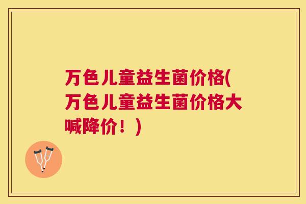 万色儿童益生菌价格(万色儿童益生菌价格大喊降价！)