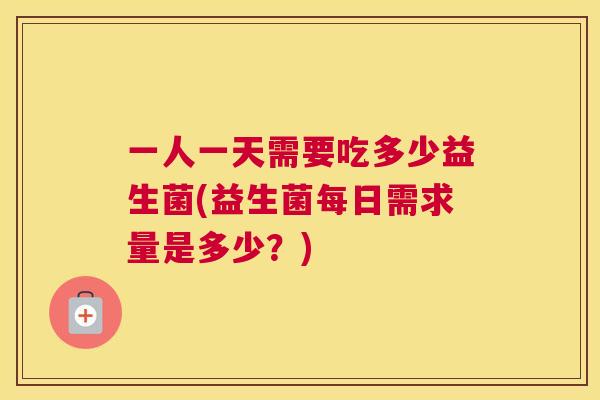 一人一天需要吃多少益生菌(益生菌每日需求量是多少？)