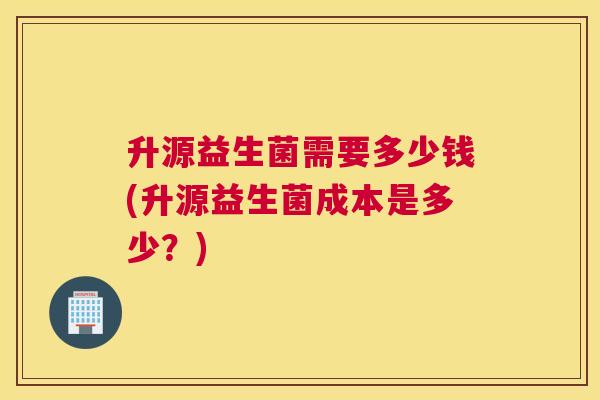 升源益生菌需要多少钱(升源益生菌成本是多少？)
