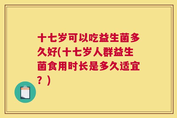 十七岁可以吃益生菌多久好(十七岁人群益生菌食用时长是多久适宜？)