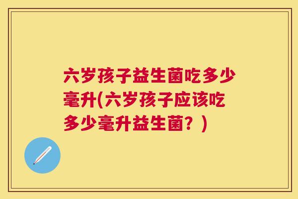 六岁孩子益生菌吃多少毫升(六岁孩子应该吃多少毫升益生菌？)