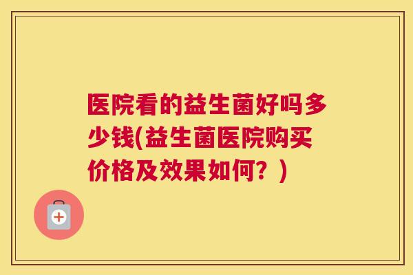医院看的益生菌好吗多少钱(益生菌医院购买价格及效果如何？)