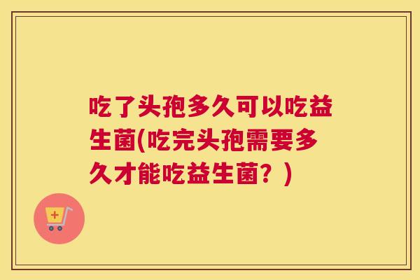吃了头孢多久可以吃益生菌(吃完头孢需要多久才能吃益生菌？)