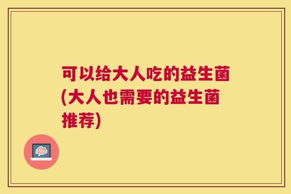 可以给大人吃的益生菌(大人也需要的益生菌推荐)