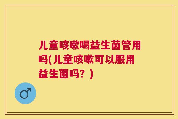 儿童咳嗽喝益生菌管用吗(儿童咳嗽可以服用益生菌吗？)