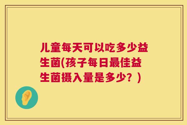 儿童每天可以吃多少益生菌(孩子每日最佳益生菌摄入量是多少？)
