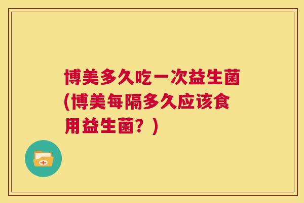 博美多久吃一次益生菌(博美每隔多久应该食用益生菌？)