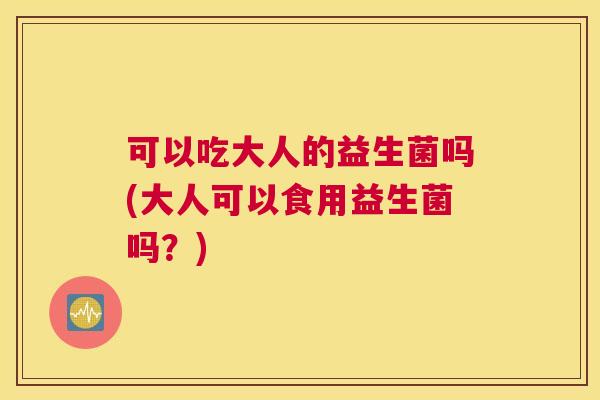 可以吃大人的益生菌吗(大人可以食用益生菌吗？)
