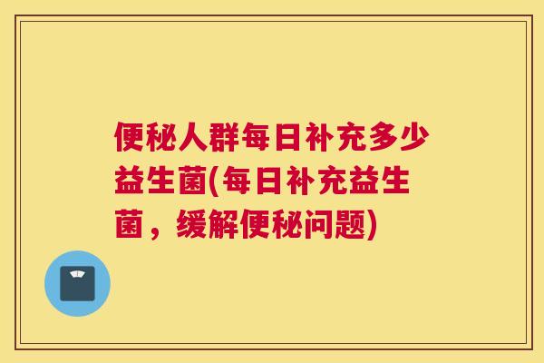 便秘人群每日补充多少益生菌(每日补充益生菌，缓解便秘问题)
