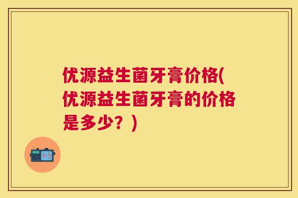 优源益生菌牙膏价格(优源益生菌牙膏的价格是多少？)