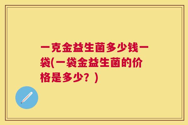 一克金益生菌多少钱一袋(一袋金益生菌的价格是多少？)