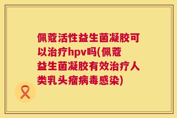 佩蔻活性益生菌凝胶可以治疗hpv吗(佩蔻益生菌凝胶有效治疗人类乳头瘤病毒感染)