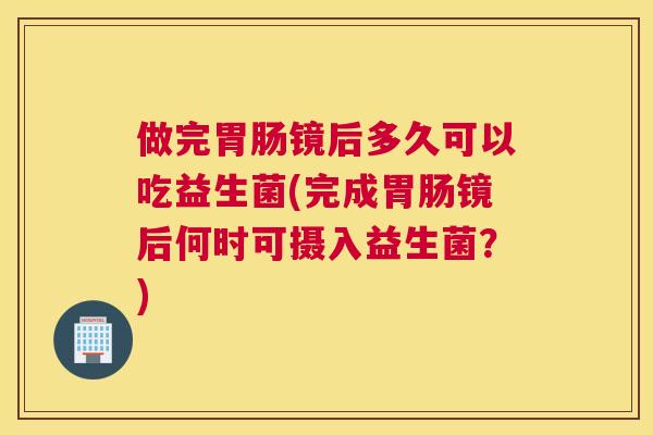 做完胃肠镜后多久可以吃益生菌(完成胃肠镜后何时可摄入益生菌？)