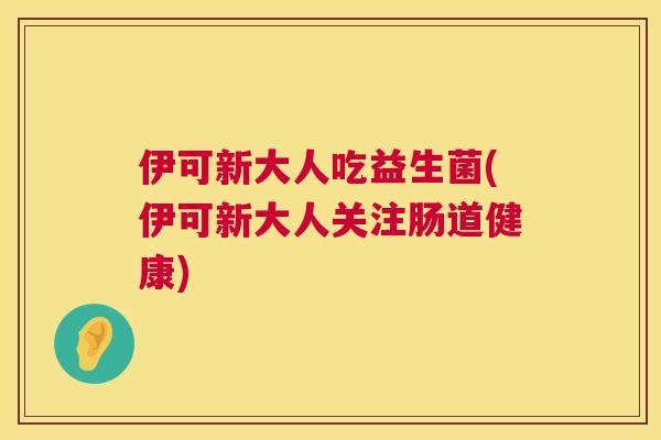伊可新大人吃益生菌(伊可新大人关注肠道健康)