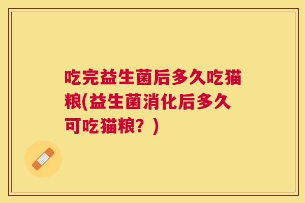 吃完益生菌后多久吃猫粮(益生菌消化后多久可吃猫粮？)